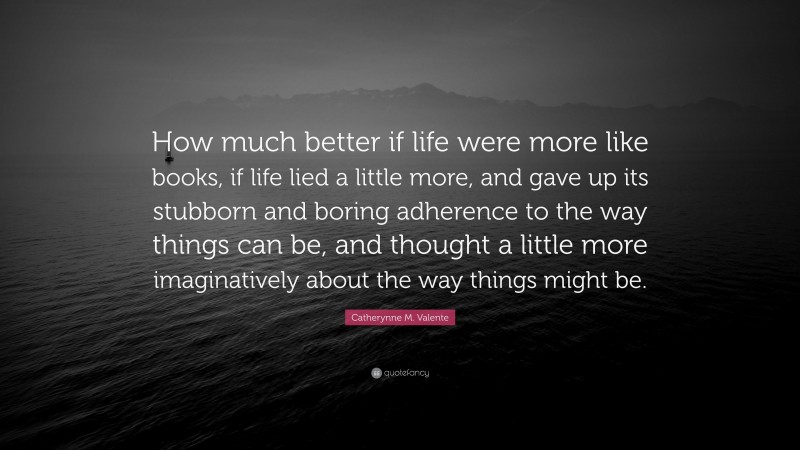 Catherynne M. Valente Quote: “How much better if life were more like books, if life lied a little more, and gave up its stubborn and boring adherence to the way things can be, and thought a little more imaginatively about the way things might be.”