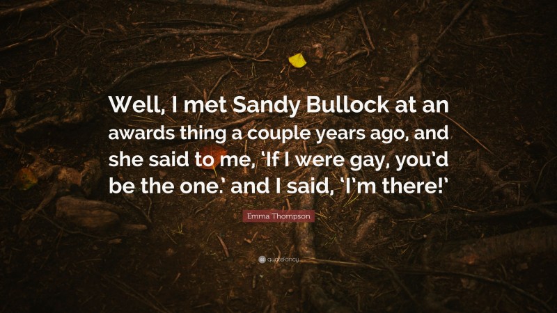 Emma Thompson Quote: “Well, I met Sandy Bullock at an awards thing a couple years ago, and she said to me, ‘If I were gay, you’d be the one.’ and I said, ‘I’m there!’”