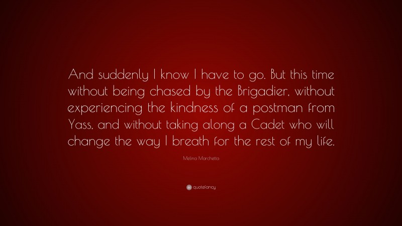 Melina Marchetta Quote: “And suddenly I know I have to go. But this time without being chased by the Brigadier, without experiencing the kindness of a postman from Yass, and without taking along a Cadet who will change the way I breath for the rest of my life.”