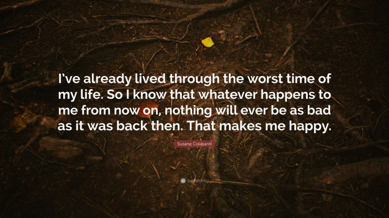 Susane Colasanti Quote: “I’ve already lived through the worst time of my life. So I know that whatever happens to me from now on, nothing will ever be as bad as it was back then. That makes me happy.”