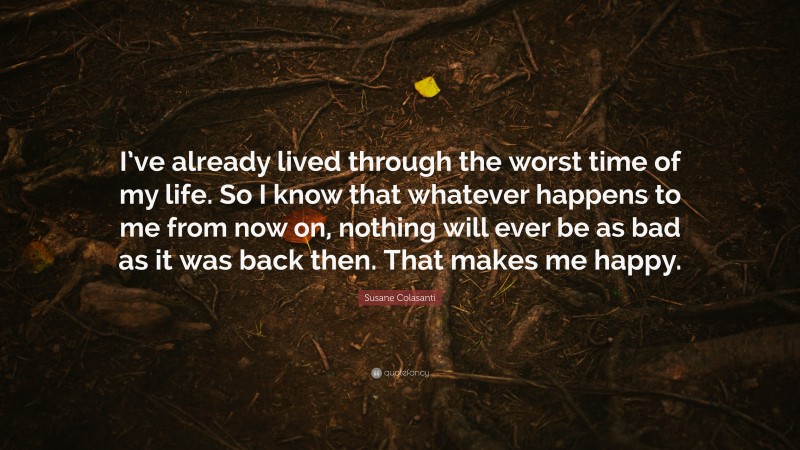 Susane Colasanti Quote: “I’ve already lived through the worst time of my life. So I know that whatever happens to me from now on, nothing will ever be as bad as it was back then. That makes me happy.”