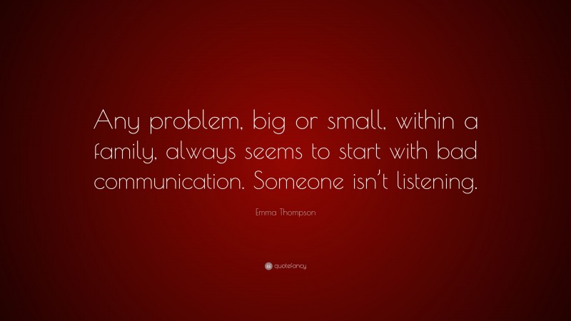 Emma Thompson Quote: “Any problem, big or small, within a family, always seems to start with bad communication. Someone isn’t listening.”