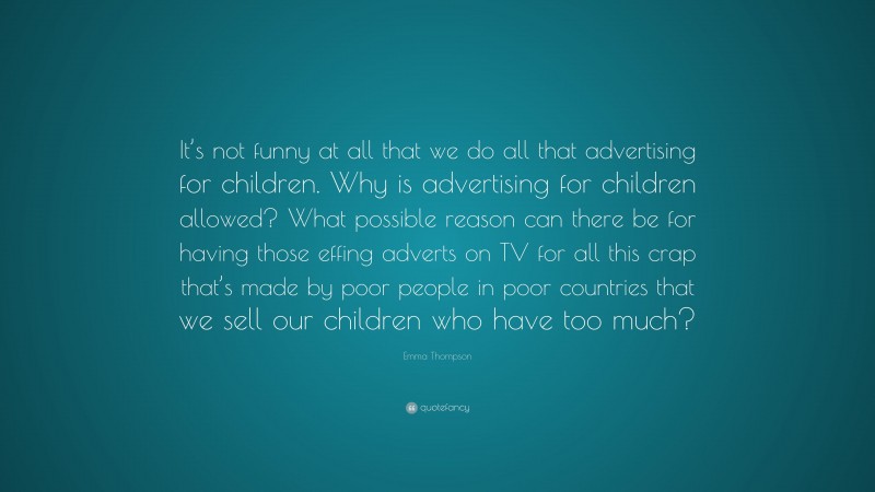 Emma Thompson Quote: “It’s not funny at all that we do all that advertising for children. Why is advertising for children allowed? What possible reason can there be for having those effing adverts on TV for all this crap that’s made by poor people in poor countries that we sell our children who have too much?”