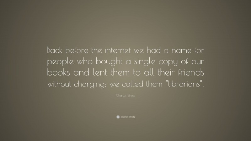 Charles Stross Quote: “Back before the internet we had a name for people who bought a single copy of our books and lent them to all their friends without charging: we called them “librarians”.”