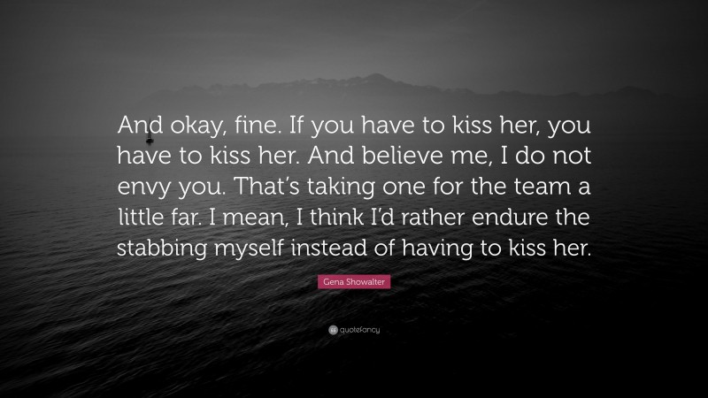 Gena Showalter Quote: “And okay, fine. If you have to kiss her, you have to kiss her. And believe me, I do not envy you. That’s taking one for the team a little far. I mean, I think I’d rather endure the stabbing myself instead of having to kiss her.”