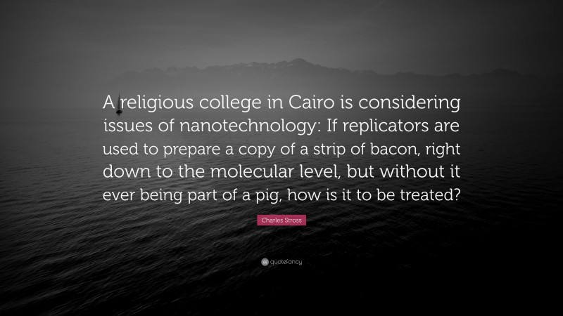 Charles Stross Quote: “A religious college in Cairo is considering issues of nanotechnology: If replicators are used to prepare a copy of a strip of bacon, right down to the molecular level, but without it ever being part of a pig, how is it to be treated?”