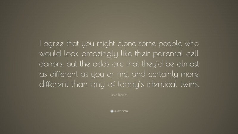 Lewis Thomas Quote: “I agree that you might clone some people who would look amazingly like their parental cell donors, but the odds are that they’d be almost as different as you or me, and certainly more different than any of today’s identical twins.”