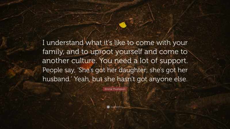 Emma Thompson Quote: “I understand what it’s like to come with your family, and to uproot yourself and come to another culture. You need a lot of support. People say, ‘She’s got her daughter; she’s got her husband.’ Yeah, but she hasn’t got anyone else.”