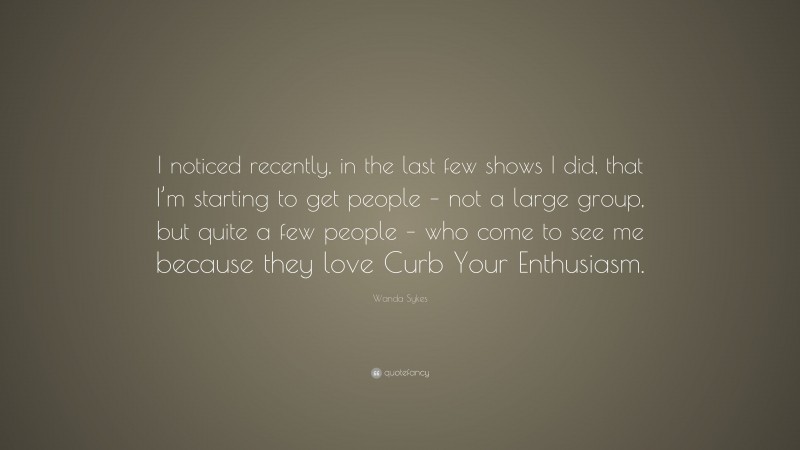 Wanda Sykes Quote: “I noticed recently, in the last few shows I did, that I’m starting to get people – not a large group, but quite a few people – who come to see me because they love Curb Your Enthusiasm.”