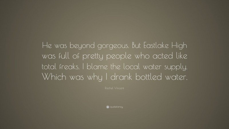 Rachel Vincent Quote: “He was beyond gorgeous. But Eastlake High was full of pretty people who acted like total freaks. I blame the local water supply. Which was why I drank bottled water.”