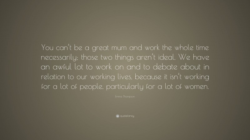 Emma Thompson Quote: “You can’t be a great mum and work the whole time necessarily; those two things aren’t ideal. We have an awful lot to work on and to debate about in relation to our working lives, because it isn’t working for a lot of people, particularly for a lot of women.”