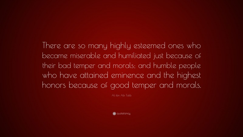 Ali ibn Abi Talib Quote: “There are so many highly esteemed ones who became miserable and humiliated just because of their bad temper and morals; and humble people who have attained eminence and the highest honors because of good temper and morals.”