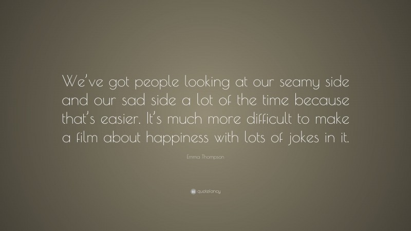 Emma Thompson Quote: “We’ve got people looking at our seamy side and our sad side a lot of the time because that’s easier. It’s much more difficult to make a film about happiness with lots of jokes in it.”