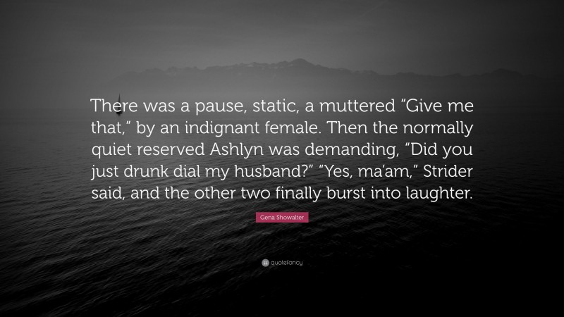 Gena Showalter Quote: “There was a pause, static, a muttered “Give me that,” by an indignant female. Then the normally quiet reserved Ashlyn was demanding, “Did you just drunk dial my husband?” “Yes, ma’am,” Strider said, and the other two finally burst into laughter.”