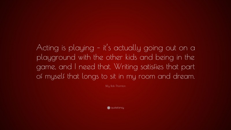 Billy Bob Thornton Quote: “Acting is playing – it’s actually going out on a playground with the other kids and being in the game, and I need that. Writing satisfies that part of myself that longs to sit in my room and dream.”