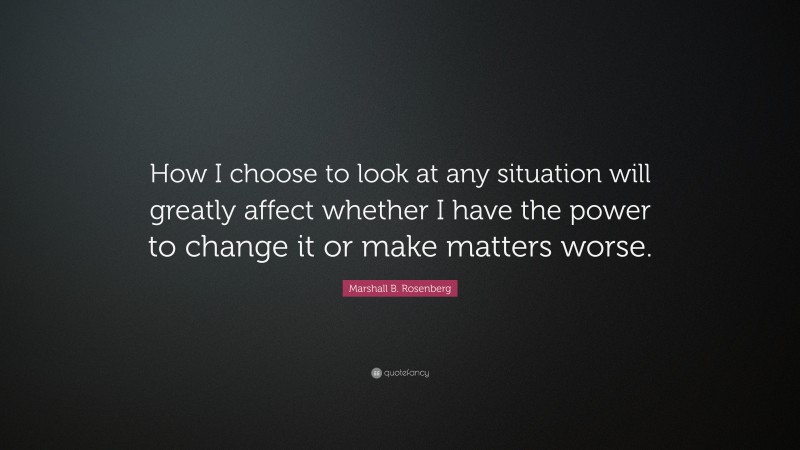 Marshall B. Rosenberg Quote: “How I choose to look at any situation will greatly affect whether I have the power to change it or make matters worse.”