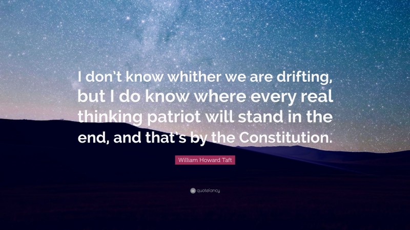 William Howard Taft Quote: “I don’t know whither we are drifting, but I do know where every real thinking patriot will stand in the end, and that’s by the Constitution.”
