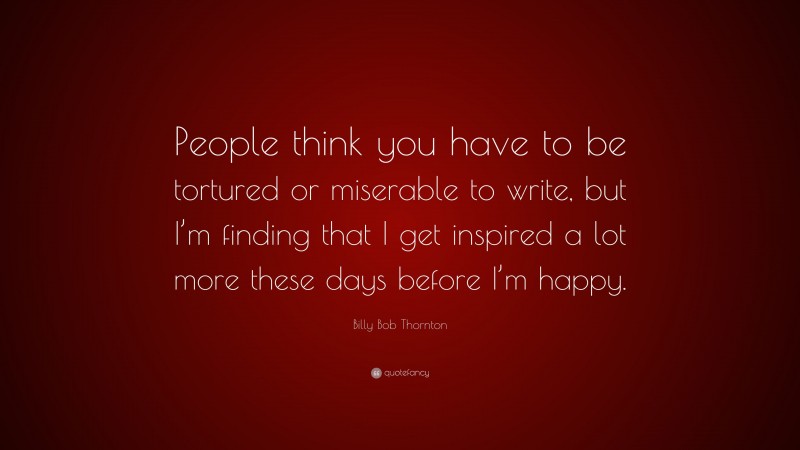 Billy Bob Thornton Quote: “People think you have to be tortured or miserable to write, but I’m finding that I get inspired a lot more these days before I’m happy.”