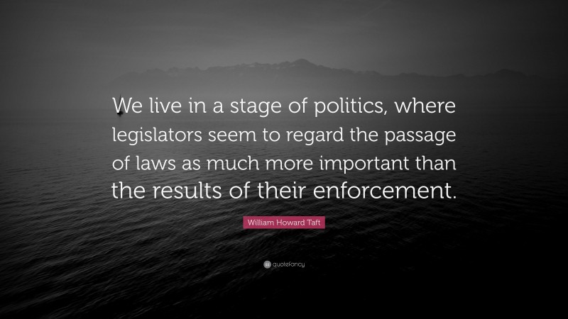 William Howard Taft Quote: “We live in a stage of politics, where legislators seem to regard the passage of laws as much more important than the results of their enforcement.”