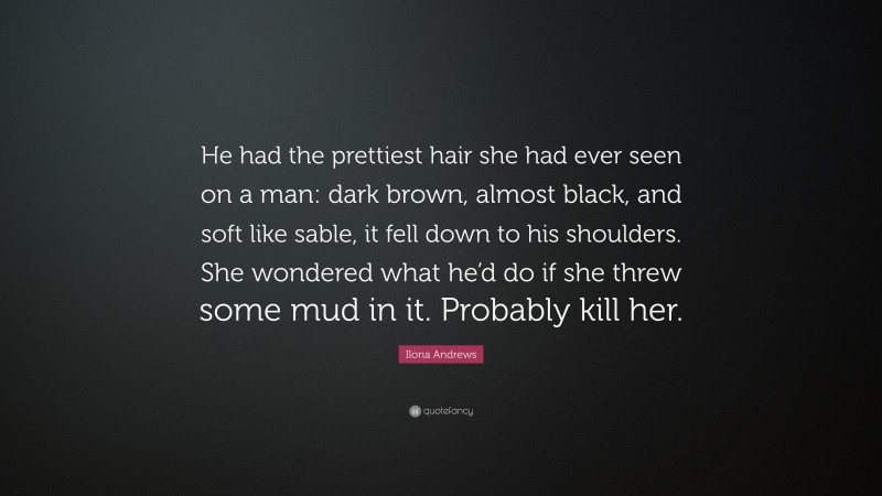 Ilona Andrews Quote: “He had the prettiest hair she had ever seen on a man: dark brown, almost black, and soft like sable, it fell down to his shoulders. She wondered what he’d do if she threw some mud in it. Probably kill her.”