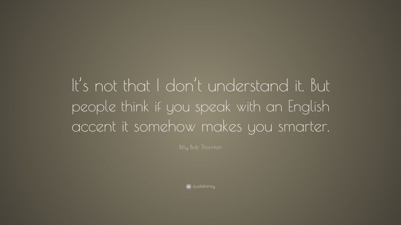 Billy Bob Thornton Quote: “It’s not that I don’t understand it. But people think if you speak with an English accent it somehow makes you smarter.”