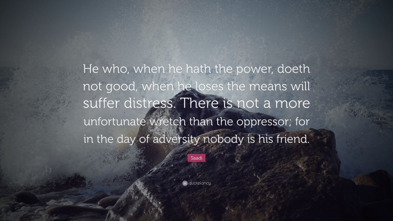 Saadi Quote: “He who, when he hath the power, doeth not good, when he loses the means will suffer distress. There is not a more unfortunate wretch than the oppressor; for in the day of adversity nobody is his friend.”