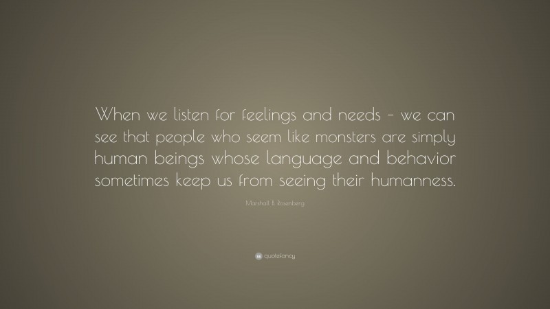 Marshall B. Rosenberg Quote: “When we listen for feelings and needs – we can see that people who seem like monsters are simply human beings whose language and behavior sometimes keep us from seeing their humanness.”