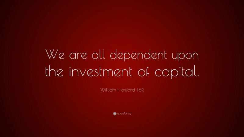 William Howard Taft Quote: “We are all dependent upon the investment of capital.”