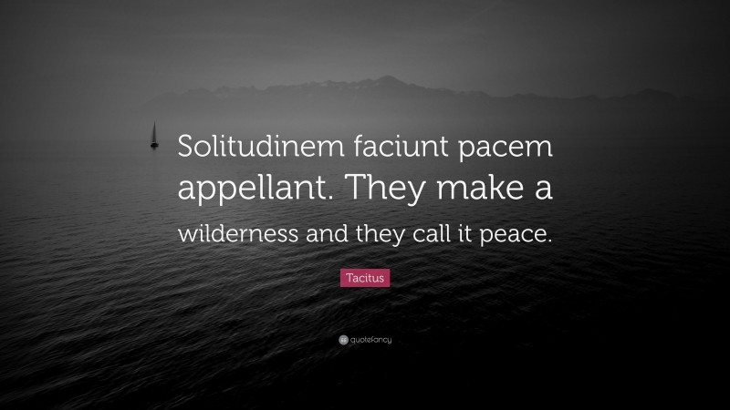 Tacitus Quote: “Solitudinem faciunt pacem appellant. They make a wilderness and they call it peace.”