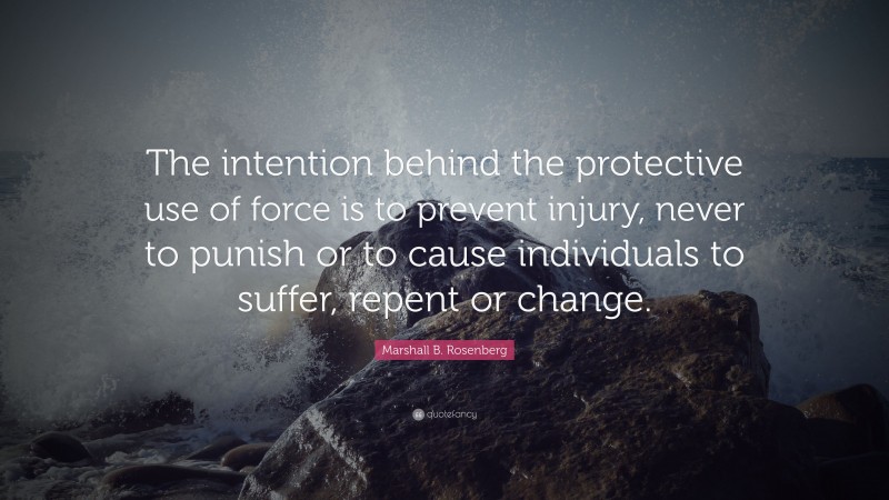 Marshall B. Rosenberg Quote: “The intention behind the protective use of force is to prevent injury, never to punish or to cause individuals to suffer, repent or change.”