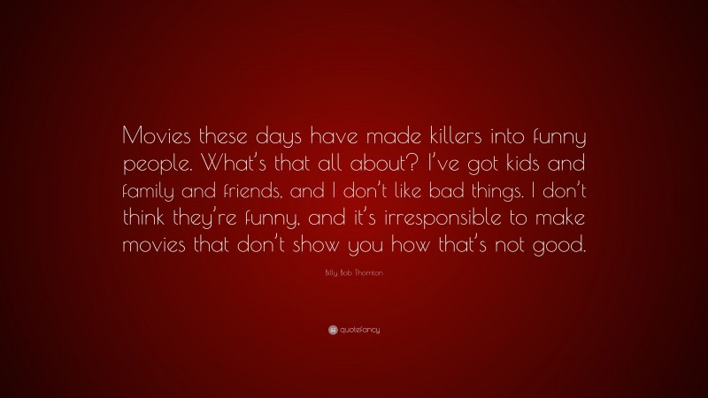 Billy Bob Thornton Quote: “Movies these days have made killers into funny people. What’s that all about? I’ve got kids and family and friends, and I don’t like bad things. I don’t think they’re funny, and it’s irresponsible to make movies that don’t show you how that’s not good.”