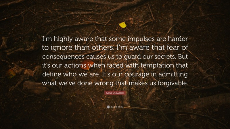 Gena Showalter Quote: “I’m highly aware that some impulses are harder to ignore than others. I’m aware that fear of consequences causes us to guard our secrets. But it’s our actions when faced with temptation that define who we are. It’s our courage in admitting what we’ve done wrong that makes us forgivable.”