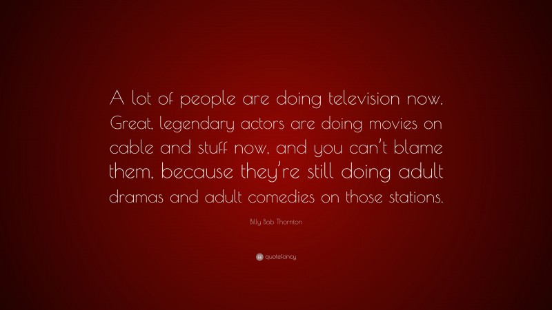 Billy Bob Thornton Quote: “A lot of people are doing television now. Great, legendary actors are doing movies on cable and stuff now, and you can’t blame them, because they’re still doing adult dramas and adult comedies on those stations.”