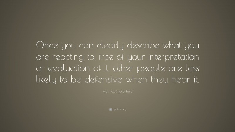 Marshall B. Rosenberg Quote: “Once you can clearly describe what you are reacting to, free of your interpretation or evaluation of it, other people are less likely to be defensive when they hear it.”