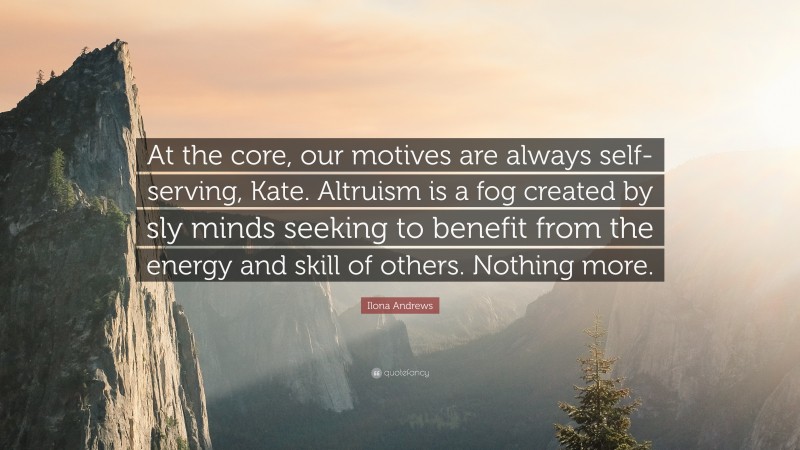 Ilona Andrews Quote: “At the core, our motives are always self-serving, Kate. Altruism is a fog created by sly minds seeking to benefit from the energy and skill of others. Nothing more.”