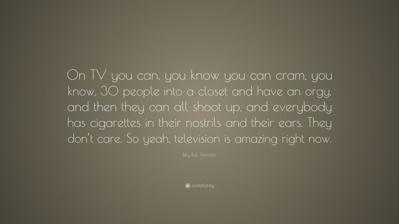 Billy Bob Thornton Quote: “On TV you can, you know you can cram, you know, 30 people into a closet and have an orgy, and then they can all shoot up, and everybody has cigarettes in their nostrils and their ears. They don’t care. So yeah, television is amazing right now.”