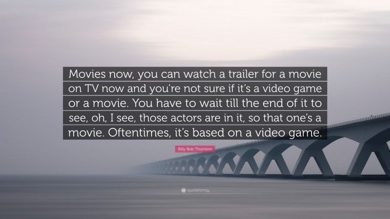 Billy Bob Thornton Quote: “Movies now, you can watch a trailer for a movie on TV now and you’re not sure if it’s a video game or a movie. You have to wait till the end of it to see, oh, I see, those actors are in it, so that one’s a movie. Oftentimes, it’s based on a video game.”