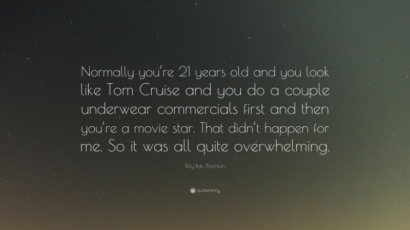 Billy Bob Thornton Quote: “Normally you’re 21 years old and you look like Tom Cruise and you do a couple underwear commercials first and then you’re a movie star. That didn’t happen for me. So it was all quite overwhelming.”