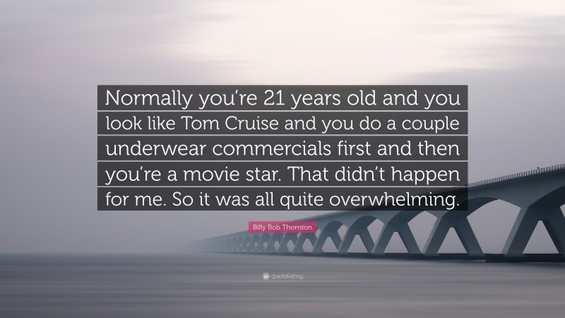 Billy Bob Thornton Quote: “Normally you’re 21 years old and you look like Tom Cruise and you do a couple underwear commercials first and then you’re a movie star. That didn’t happen for me. So it was all quite overwhelming.”