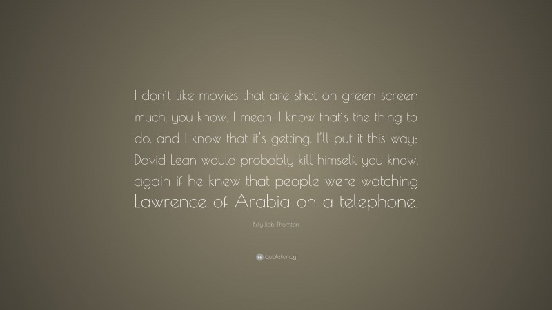 Billy Bob Thornton Quote: “I don’t like movies that are shot on green screen much, you know. I mean, I know that’s the thing to do, and I know that it’s getting. I’ll put it this way; David Lean would probably kill himself, you know, again if he knew that people were watching Lawrence of Arabia on a telephone.”