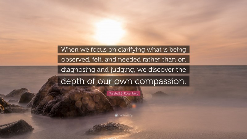 Marshall B. Rosenberg Quote: “When we focus on clarifying what is being observed, felt, and needed rather than on diagnosing and judging, we discover the depth of our own compassion.”