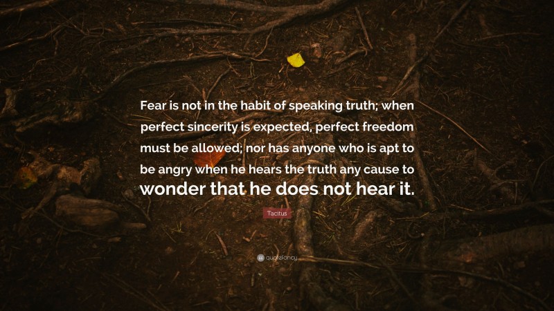 Tacitus Quote: “Fear is not in the habit of speaking truth; when perfect sincerity is expected, perfect freedom must be allowed; nor has anyone who is apt to be angry when he hears the truth any cause to wonder that he does not hear it.”