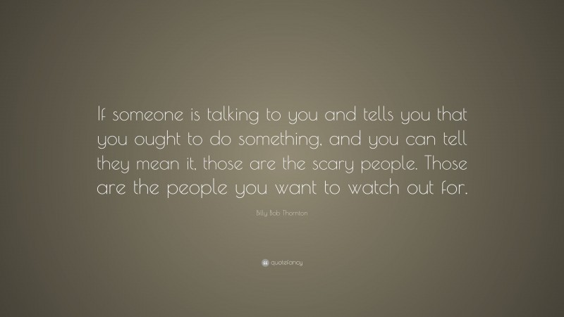 Billy Bob Thornton Quote: “If someone is talking to you and tells you that you ought to do something, and you can tell they mean it, those are the scary people. Those are the people you want to watch out for.”