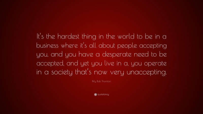 Billy Bob Thornton Quote: “It’s the hardest thing in the world to be in a business where it’s all about people accepting you, and you have a desperate need to be accepted, and yet you live in a, you operate in a society that’s now very unaccepting.”