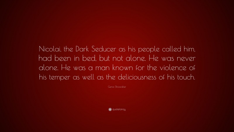 Gena Showalter Quote: “Nicolai, the Dark Seducer as his people called him, had been in bed, but not alone. He was never alone. He was a man known for the violence of his temper as well as the deliciousness of his touch.”