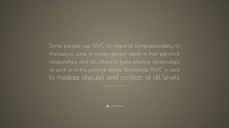 Marshall B. Rosenberg Quote: “Some people use NVC to respond compassionately to themselves, some to create greater depth in their personal relationships, and still others to build effective relationships at work or in the political arena. Worldwide, NVC is used to mediate disputes and conflicts at all levels.”