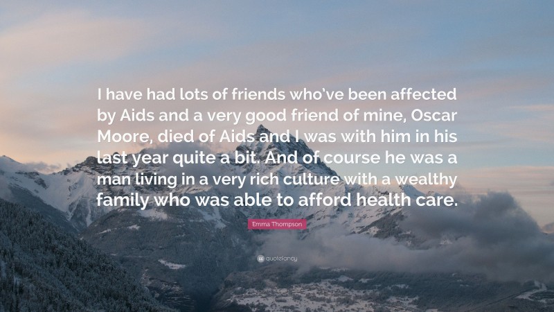 Emma Thompson Quote: “I have had lots of friends who’ve been affected by Aids and a very good friend of mine, Oscar Moore, died of Aids and I was with him in his last year quite a bit. And of course he was a man living in a very rich culture with a wealthy family who was able to afford health care.”