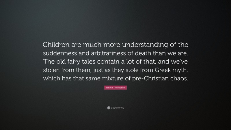 Emma Thompson Quote: “Children are much more understanding of the suddenness and arbitrariness of death than we are. The old fairy tales contain a lot of that, and we’ve stolen from them, just as they stole from Greek myth, which has that same mixture of pre-Christian chaos.”