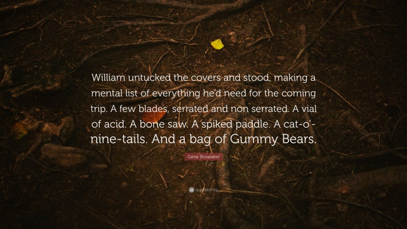Gena Showalter Quote: “William untucked the covers and stood, making a mental list of everything he’d need for the coming trip. A few blades, serrated and non serrated. A vial of acid. A bone saw. A spiked paddle. A cat-o’-nine-tails. And a bag of Gummy Bears.”