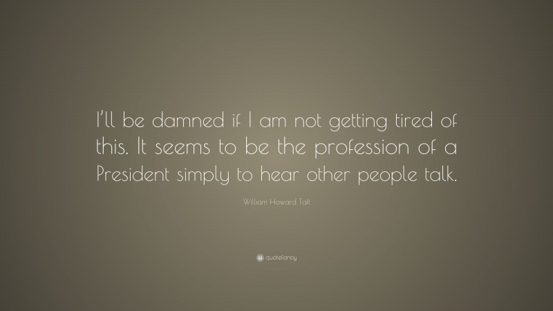 William Howard Taft Quote: “I’ll be damned if I am not getting tired of this. It seems to be the profession of a President simply to hear other people talk.”